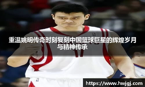 重温姚明传奇时刻复刻中国篮球巨星的辉煌岁月与精神传承