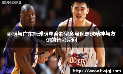 姚明与广东篮球明星合影留念展现篮球精神与友谊的精彩瞬间