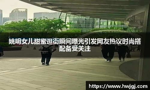 姚明女儿甜蜜逛街瞬间曝光引发网友热议时尚搭配备受关注